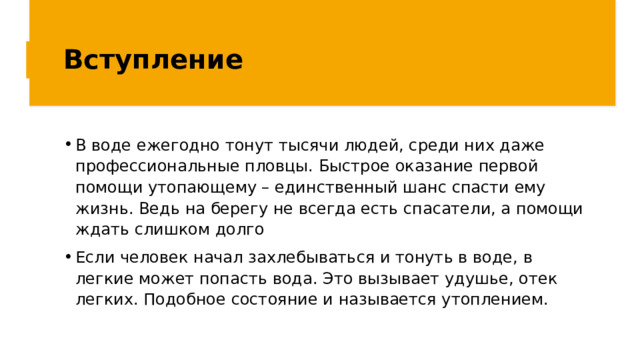 Вступление В воде ежегодно тонут тысячи людей, среди них даже профессиональные пловцы. Быстрое оказание первой помощи утопающему – единственный шанс спасти ему жизнь. Ведь на берегу не всегда есть спасатели, а помощи ждать слишком долго Если человек начал захлебываться и тонуть в воде, в легкие может попасть вода. Это вызывает удушье, отек легких. Подобное состояние и называется утоплением. 