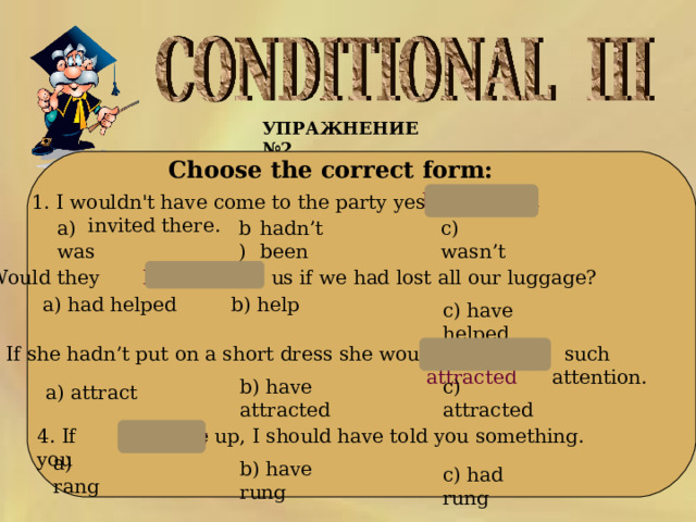 УПРАЖНЕНИЕ № 2  Choose the correct form: hadn’t been 1. I wouldn't have come to the party yesterday if I invited there. с) wasn’t hadn’t been b) a) was 2. Would they us if we had lost all our luggage? have helped a) had helped b ) help c ) have helped 3. If she hadn’t put on a short dress she wouldn’t  such attention. have attracted b ) have attracted c ) attracted a) attract 4. If you me up, I should have told you something. had rung a) rang b ) have rung c ) had rung 