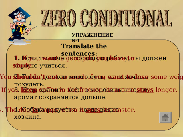 УПРАЖНЕНИЕ №1   Translate the sentences:  1. Если ты хочешь хорошую работу, ты должен хорошо учиться.  1. If you  want  a good job, you  have to study . 2. Ты  не  должен  много  есть,  если  хочешь  похудеть . 2. You  shouldn’t eat  so much if you  want to lose  some weight. 3. Если хранить кофе в морозильнике, то аромат сохраняется дольше. 3. If you keep  coffee in the freezer, its aroma  stays  longer. 4. Собака радуется, когда видит хозяина. 4. The dog is happy when it sees its master . 
