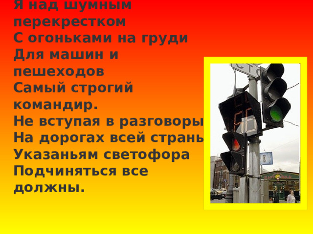 Я над шумным перекрестком  С огоньками на груди  Для машин и пешеходов  Самый строгий командир.  Не вступая в разговоры,  На дорогах всей страны  Указаньям светофора  Подчиняться все должны. 