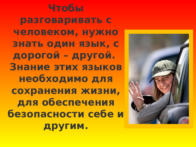 Чтобы разговаривать с человеком, нужно знать один язык, с дорогой – другой.  Знание этих языков необходимо для сохранения жизни, для обеспечения безопасности себе и другим.      