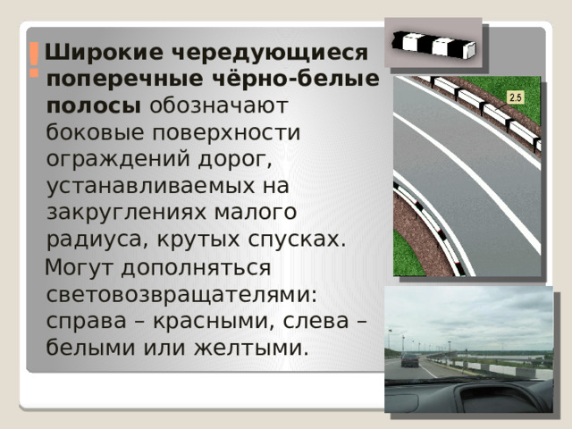 !  Широкие чередующиеся поперечные чёрно-белые  полосы обозначают боковые поверхности ограждений дорог, устанавливаемых на закруглениях малого радиуса, крутых спусках.  Могут дополняться световозвращателями: справа – красными, слева – белыми или желтыми. 