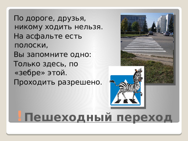 По дороге, друзья, никому ходить нельзя.  На асфальте есть полоски,  Вы запомните одно:  Только здесь, по «зебре» этой.  Проходить разрешено. Пешеходный переход ! 