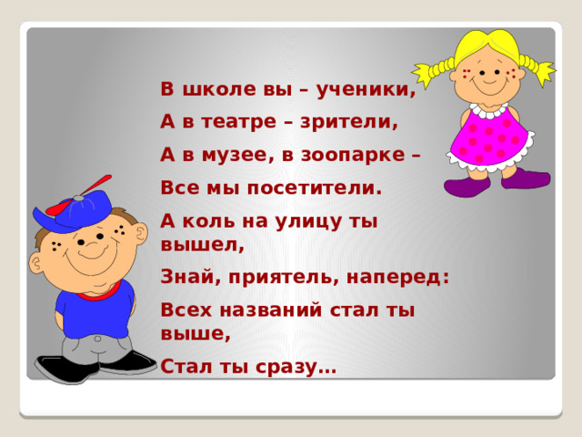 В школе вы – ученики, А в театре – зрители, А в музее, в зоопарке – Все мы посетители. А коль на улицу ты вышел, Знай, приятель, наперед: Всех названий стал ты выше, Стал ты сразу… 