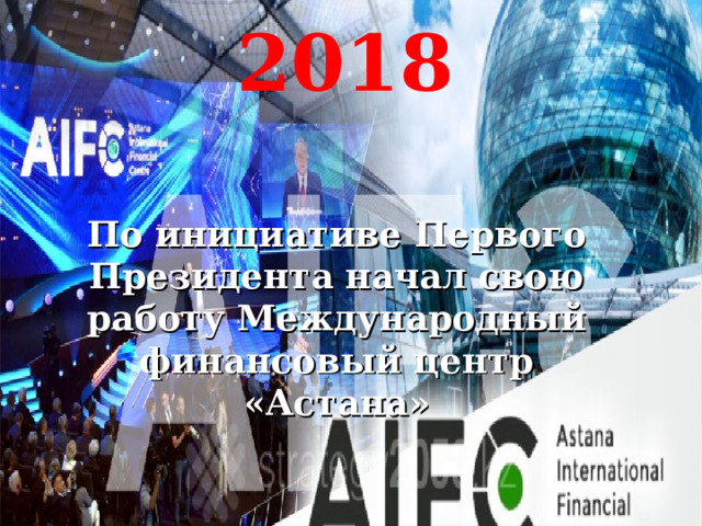 2018 По инициативе Первого Президента начал свою работу Международный финансовый центр «Астана» 