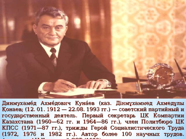Динмухаме́д Ахме́дович Куна́ев (каз. Дінмұхаммед Ахмедұлы Қонаев; (12. 01. 1912 — 22.08. 1993 гг.) — советский партийный и государственный деятель. Первый секретарь ЦК Компартии Казахстана (1960—62 гг. и 1964—86 гг.), член Политбюро ЦК КПСС (1971—87 гг.), трижды Герой Социалистического Труда (1972, 1976 и 1982 гг.). Автор более 100 научных трудов. Академик АН Казахской ССР (1952). 
