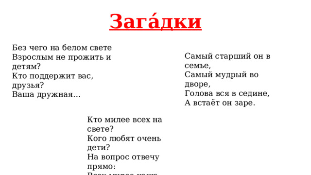 Зага́дки Без чего на белом свете Взрослым не прожить и детям? Кто поддержит вас, друзья? Ваша дружная… Самый старший он в семье, Самый мудрый во дворе, Голова вся в седине, А встаёт он заре. Кто милее всех на свете? Кого любят очень дети? На вопрос отвечу прямо: Всех милее наша… 
