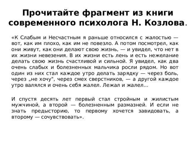 Прочитайте фрагмент из книги современного психолога Н. Козлова . «К Слабым и Несчастным я раньше относился с жалостью — вот, как им плохо, как им не повезло. А потом посмотрел, как они живут, как они делают свою жизнь, — и увидел, что нет в их жизни невезения. В их жизни есть лень и есть нежелание делать свою жизнь счастливой и сильной. Я увидел, как два очень слабых и болезненных мальчика росли рядом. Но вот один из них стал каждое утро делать зарядку — через боль, через „не хочу