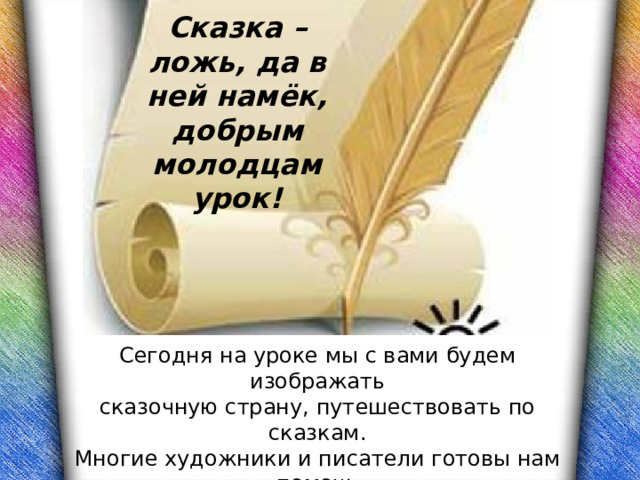 Сказка – ложь, да в ней намёк, добрым молодцам урок! Сегодня на уроке мы с вами будем изображать сказочную страну, путешествовать по сказкам. Многие художники и писатели готовы нам помочь увидеть удивительный мир сказки и воссоздать его во всей красе. 