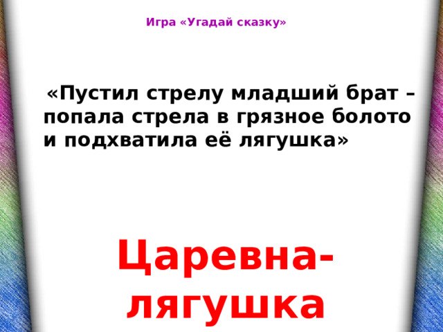 Игра «Угадай сказку»   «Пустил стрелу младший брат – попала стрела в грязное болото и подхватила её лягушка» Царевна-лягушка 