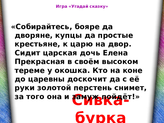 Игра «Угадай сказку»  «Собирайтесь, бояре да дворяне, купцы да простые крестьяне, к царю на двор. Сидит царская дочь Елена Прекрасная в своём высоком тереме у окошка. Кто на коне до царевны доскочит да с её руки золотой перстень снимет, за того она и замуж пойдёт!» Сивка-бурка 
