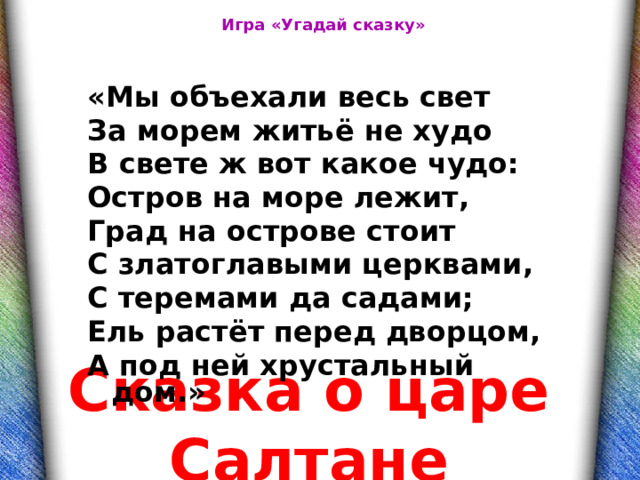 Игра «Угадай сказку» «Мы объехали весь свет За морем житьё не худо В свете ж вот какое чудо: Остров на море лежит, Град на острове стоит С златоглавыми церквами, С теремами да садами; Ель растёт перед дворцом, А под ней хрустальный дом.» Сказка о царе Салтане 
