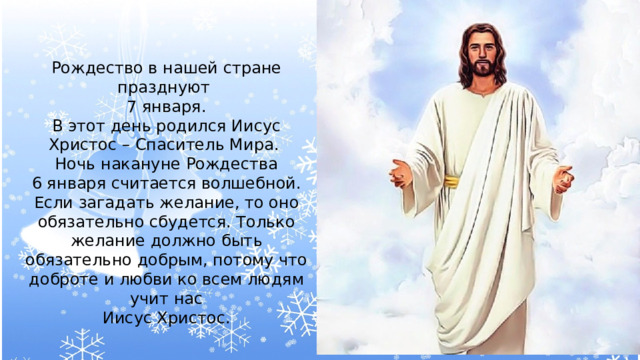 Рождество в нашей стране празднуют 7 января. В этот день родился Иисус Христос – Спаситель Мира. Ночь накануне Рождества 6 января считается волшебной. Если загадать желание, то оно обязательно сбудется. Только желание должно быть обязательно добрым, потому что доброте и любви ко всем людям учит нас  Иисус Христос. 