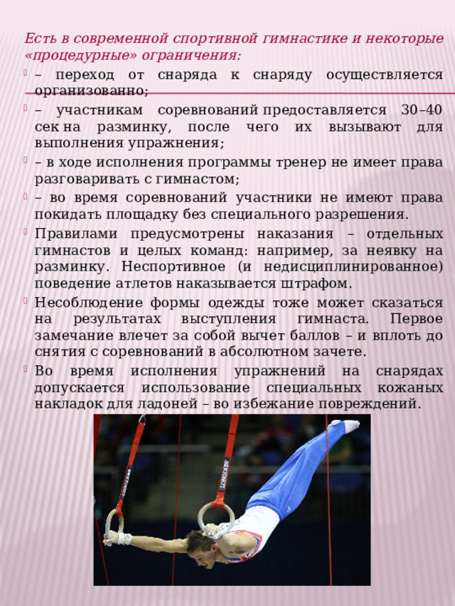 Есть в современной спортивной гимнастике и некоторые «процедурные» ограничения: – переход от снаряда к снаряду осуществляется организованно; – участникам соревнований предоставляется 30–40 сек на разминку, после чего их вызывают для выполнения упражнения; – в ходе исполнения программы тренер не имеет права разговаривать с гимнастом; – во время соревнований участники не имеют права покидать площадку без специального разрешения. Правилами предусмотрены наказания – отдельных гимнастов и целых команд: например, за неявку на разминку. Неспортивное (и недисциплинированное) поведение атлетов наказывается штрафом. Несоблюдение формы одежды тоже может сказаться на результатах выступления гимнаста. Первое замечание влечет за собой вычет баллов – и вплоть до снятия с соревнований в абсолютном зачете. Во время исполнения упражнений на снарядах допускается использование специальных кожаных накладок для ладоней – во избежание повреждений. 