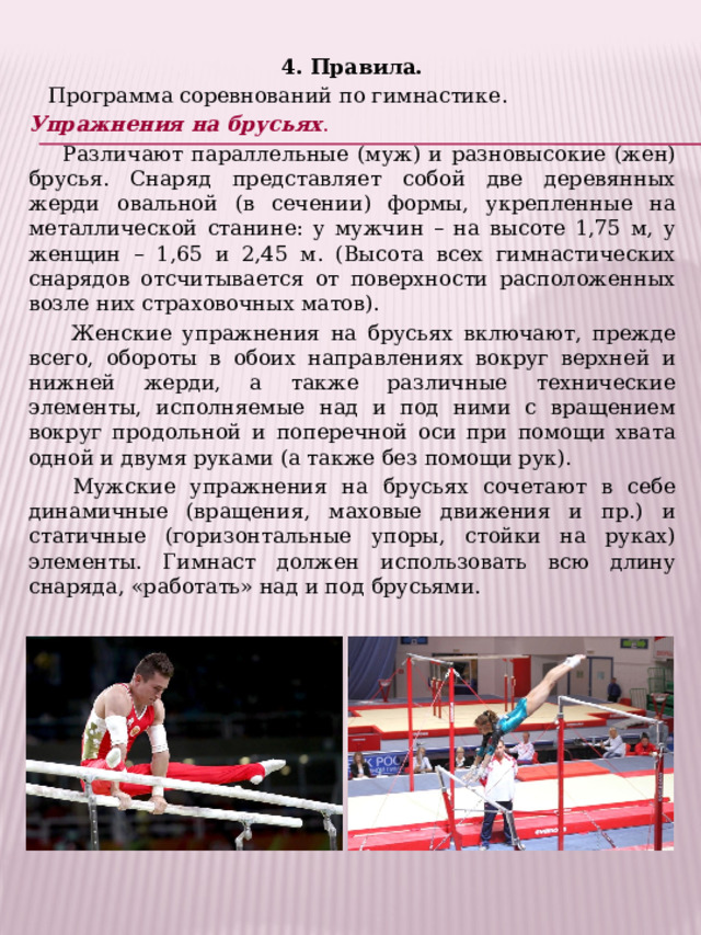 4. Правила.  Программа соревнований по гимнастике. Упражнения на брусьях .  Различают параллельные (муж) и разновысокие (жен) брусья. Снаряд представляет собой две деревянных жерди овальной (в сечении) формы, укрепленные на металлической станине: у мужчин – на высоте 1,75 м, у женщин – 1,65 и 2,45 м. (Высота всех гимнастических снарядов отсчитывается от поверхности расположенных возле них страховочных матов).  Женские упражнения на брусьях включают, прежде всего, обороты в обоих направлениях вокруг верхней и нижней жерди, а также различные технические элементы, исполняемые над и под ними с вращением вокруг продольной и поперечной оси при помощи хвата одной и двумя руками (а также без помощи рук).  Мужские упражнения на брусьях сочетают в себе динамичные (вращения, маховые движения и пр.) и статичные (горизонтальные упоры, стойки на руках) элементы. Гимнаст должен использовать всю длину снаряда, «работать» над и под брусьями. 