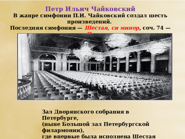 Петр Ильич Чайковский В жанре симфонии П.И. Чайковский создал шесть произведений. Последняя симфония — Шестая, си минор , соч. 74 — названа им «Патетическая».  Зал Дворянского собрания в Петербурге, (ныне Большой зал Петербургской филармонии),  где впервые была исполнена Шестая симфония.   