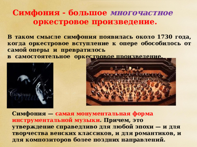 Симфония - большое  многочастное   оркестровое произведение. В таком смысле симфония появилась около 1730 года, когда оркестровое вступление к опере обособилось от самой оперы и превратилось в самостоятельное оркестровое произведение. Симфония — самая монументальная форма инструментальной музыки . Причем, это утверждение справедливо для любой эпохи — и для творчества венских классиков, и для романтиков, и для композиторов более поздних направлений.   