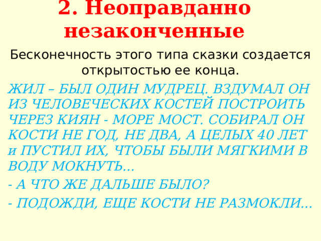 2. Неоправданно незаконченные   Бесконечность этого типа сказки создается открытостью ее конца. ЖИЛ – БЫЛ ОДИН МУДРЕЦ. ВЗДУМАЛ ОН ИЗ ЧЕЛОВЕЧЕСКИХ КОСТЕЙ ПОСТРОИТЬ ЧЕРЕЗ КИЯН - МОРЕ МОСТ. СОБИРАЛ ОН КОСТИ НЕ ГОД, НЕ ДВА, А ЦЕЛЫХ 40 ЛЕТ и ПУСТИЛ ИХ, ЧТОБЫ БЫЛИ МЯГКИМИ В ВОДУ МОКНУТЬ… - А ЧТО ЖЕ ДАЛЬШЕ БЫЛО? - ПОДОЖДИ, ЕЩЕ КОСТИ НЕ РАЗМОКЛИ…  