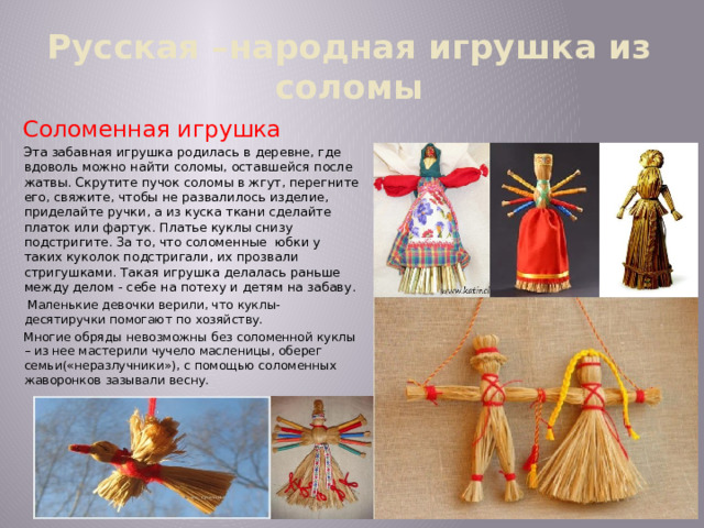 Русская –народная игрушка из соломы Соломенная игрушка Эта забавная игрушка родилась в деревне, где вдоволь можно найти соломы, оставшейся после жатвы. Скрутите пучок соломы в жгут, перегните его, свяжите, чтобы не развалилось изделие, приделайте ручки, а из куска ткани сделайте платок или фартук. Платье куклы снизу подстригите. За то, что соломенные юбки у таких куколок подстригали, их прозвали стригушками. Такая игрушка делалась раньше между делом - себе на потеху и детям на забаву.  Маленькие девочки верили, что куклы-десятиручки помогают по хозяйству. Многие обряды невозможны без соломенной куклы – из нее мастерили чучело масленицы, оберег семьи(«неразлучники»), с помощью соломенных жаворонков зазывали весну. 