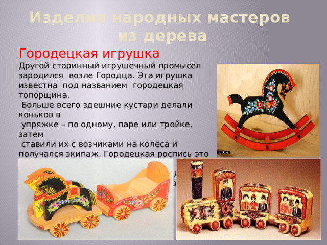 Изделия народных мастеров  из дерева Городецкая игрушка Другой старинный игрушечный промысел зародился возле Городца. Эта игрушка известна под названием городецкая топорщина.  Больше всего здешние кустари делали коньков в  упряжке – по одному, паре или тройке, затем  ставили их с возчиками на колёса и получался экипаж. Городецкая роспись это фантастические  цветы, кони, птицы, украшающие детскую  мебель, игрушки, прялки, посуду, разного  рода сувениры .  