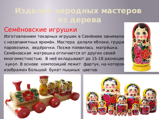 Изделия народных мастеров  из дерева Семёновские игрушки Изготовлением токарных игрушек в Семёнове занимались с незапамятных времён. Мастера делали яблоки, груши, паровозики, ведёрочки. Позже появилась матрёшка. Семёновская матрешка отличается от других своей многоместностью. В неё вкладывают до 15-18 разноцветных  кукол. В основе композиций лежит фартук, на котором изображен большой букет пышных цветов. 