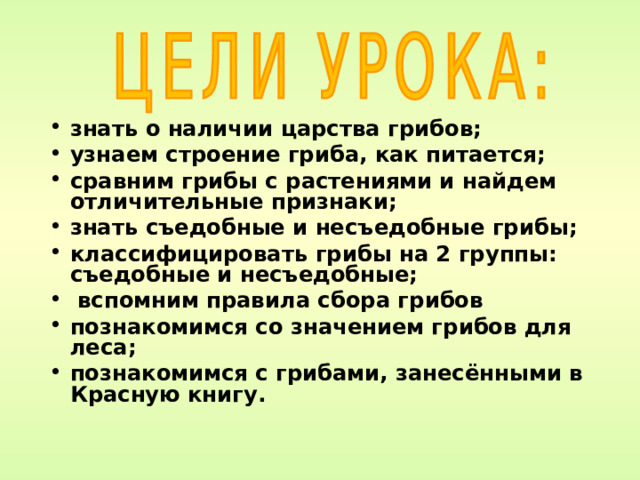  знать о наличии царства грибов; узнаем строение гриба, как питается; сравним грибы с растениями и найдем отличительные признаки; знать съедобные и несъедобные грибы; классифицировать грибы на 2 группы: съедобные и несъедобные;  вспомним правила сбора грибов познакомимся со значением грибов для леса; познакомимся с грибами, занесёнными в Красную книгу. 
