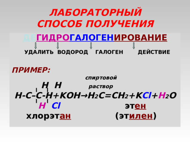 ЛАБОРАТОРНЫЙ  СПОСОБ ПОЛУЧЕНИЯ ДЕ ГИДРО ГАЛОГЕН ИРОВАНИЕ   УДАЛИТЬ ВОДОРОД ГАЛОГЕН ДЕЙСТВИЕ  ПРИМЕР:  спиртовой  H H раствор  Н-С–С-Н +KOH →Н 2 С = СН 2 +K Cl + H 2 O    Н   Cl     эт ен    хлорэт ан (эт илен )  