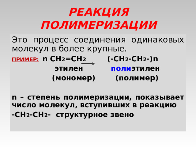 РЕАКЦИЯ ПОЛИМЕРИЗАЦИИ Это процесс соединения одинаковых молекул в более крупные. ПРИМЕР:  n CH 2 =CH 2 (-CH 2 -CH 2 -)n    этилен   поли этилен    (мономер) (полимер)   n – степень полимеризации, показывает число молекул, вступивших в реакцию -CH 2 -CH 2 - структурное звено 