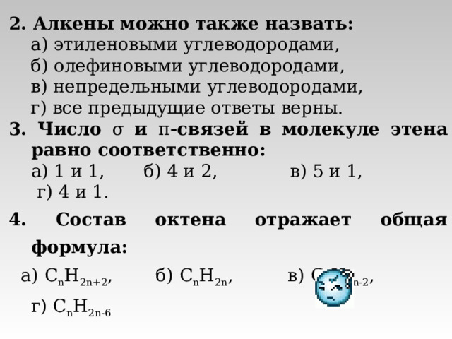 2. Алкены можно также назвать:  а) этиленовыми углеводородами,  б) олефиновыми углеводородами,  в) непредельными углеводородами,  г) все предыдущие ответы верны. 3. Число σ  и π -связей в молекуле этена равно соответственно:  а) 1 и 1, б) 4 и 2, в) 5 и 1, г) 4 и 1. 4. Состав октена отражает общая формула:  а) C n H 2n+2 , б) C n H 2n , в) C n H 2n - 2 , г) C n H 2n -6 