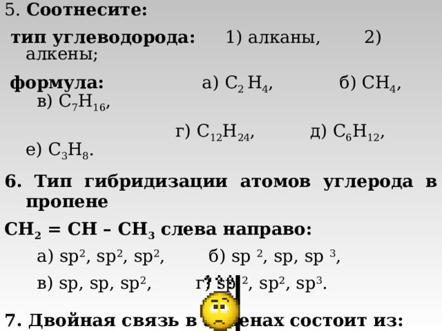 5. Соотнесите:  тип углеводорода: 1) алканы, 2) алкены;  формула: а) C 2 H 4 , б )  CH 4 ,  в) C 7 H 16 ,   г) C 12 H 24 ,  д) C 6 H 12 ,  е) C 3 H 8 . 6. Тип гибридизации атомов углерода в пропене CH 2  = CH  – CH 3  слева направо:  а) sp 2 , sp 2 , sp 2 ,   б) sp 2 , sp, sp 3 ,  в) sp, sp, sp 2 , г) sp 2 , sp 2 , sp 3 . 7. Двойная связь в алкенах состоит из:   а) одной σ - и одной π -связи, б) двух π -связей,  в) двух σ -связей, г) верного ответа нет. 