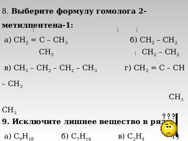 8. Выберите формулу гомолога 2-метилпентена-1:  а) CH 2 = C – CH 3 б ) CH 2  – CH 2  CH 3   CH 2  – CH 2  в) CH 3 – CH 2 – CH 2 – CH 3 г) CH 2  = C – CH – CH 3  CH 3 CH 3 9. Исключите лишнее вещество в ряду:  а) C 9 H 18 б) С 7 H 16 в) C 2 H 4 г) C 5 H 10 10. Молекула этана имеет строение:  а) плоское, б) тетраэдрическое, в) линейное, г) пирамидальное. 