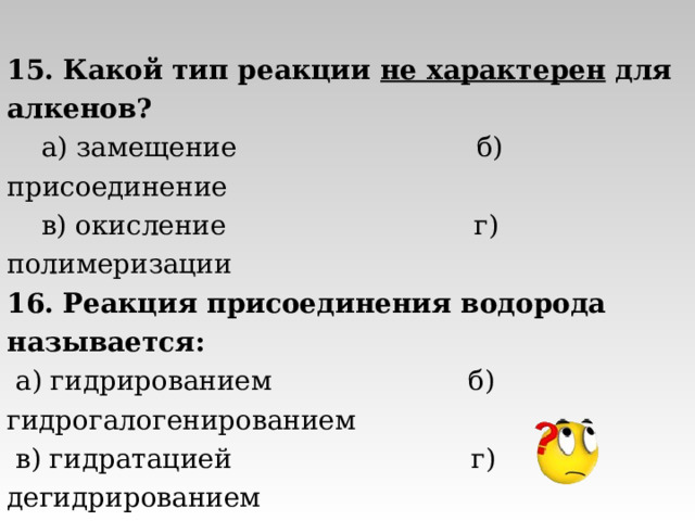 15. Какой тип реакции не характерен для алкенов?  а) замещение б) присоединение  в) окисление г) полимеризации 16. Реакция присоединения водорода называется:  а) гидрированием б) гидрогалогенированием  в) гидратацией г) дегидрированием 17. В реакции бромирования пропена образуется:  а) 1,3- дибромпропан б) 1-бромпропан  в) 2-бромпропан г) 1, 2- дибромпропан 
