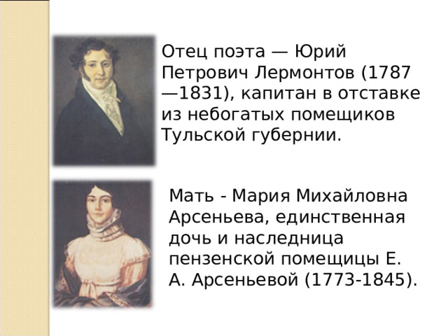 Отец поэта — Юрий Петрович Лермонтов (1787—1831), капитан в отставке из небогатых помещиков Тульской губернии. Мать - Мария Михайловна Арсеньева, единственная дочь и наследница пензенской помещицы Е. А. Арсеньевой (1773-1845).  