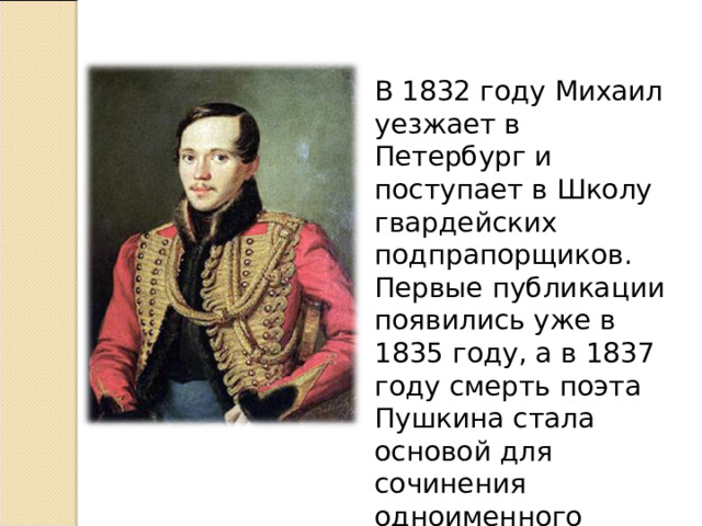 В 1832 году Михаил уезжает в Петербург и поступает в Школу гвардейских подпрапорщиков. Первые публикации появились уже в 1835 году, а в 1837 году смерть поэта Пушкина стала основой для сочинения одноименного стихотворения «Смерть поэта» 