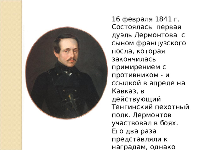  16 февраля 1841 г. Состоялась первая дуэль Лермонтова с сыном французского посла, которая закончилась примирением с противником - и ссылкой в апреле на Кавказ, в действующий Тенгинский пехотный полк. Лермонтов участвовал в боях. Его два раза представляли к наградам, однако царь не дал на то согласия.   