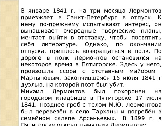 В январе 1841 г. на три месяца Лермонтов приезжает в Санкт-Петербург в отпуск. К нему по-прежнему испытывают интерес, он вынашивает очередные творческие планы, мечтает выйти в отставку, чтобы посвятить себя литературе. Однако, по окончании отпуска, пришлось возвращаться в полк. По дороге в полк Лермонтов остановился на некоторое время в Пятигорске. Здесь у него, произошла ссора с отставным майором Мартыновым, закончившаяся 15 июля 1841 г дуэлью, на которой поэт был убит. Михаил Лермонтов был похоронен на городском кладбище в Пятигорске 17 июля 1841. Позднее гроб с телом М.Ю. Лермонтова был перевезён в село Тарханы и погребён в семейном склепе Арсеньевых.  В 1899 г. в Пятигорске открыт памятник Лермонтову. 