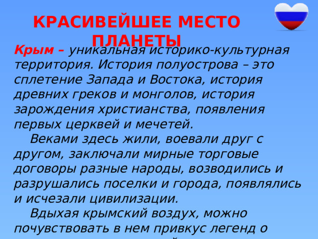 Красивейшее место планеты Крым – уникальная историко-культурная территория. История полуострова – это сплетение Запада и Востока, история древних греков и монголов, история зарождения христианства, появления первых церквей и мечетей.  Веками здесь жили, воевали друг с другом, заключали мирные торговые договоры разные народы, возводились и разрушались поселки и города, появлялись и исчезали цивилизации.  Вдыхая крымский воздух, можно почувствовать в нем привкус легенд о жизни тавров, киммерийцев, греков и многих других народов. 