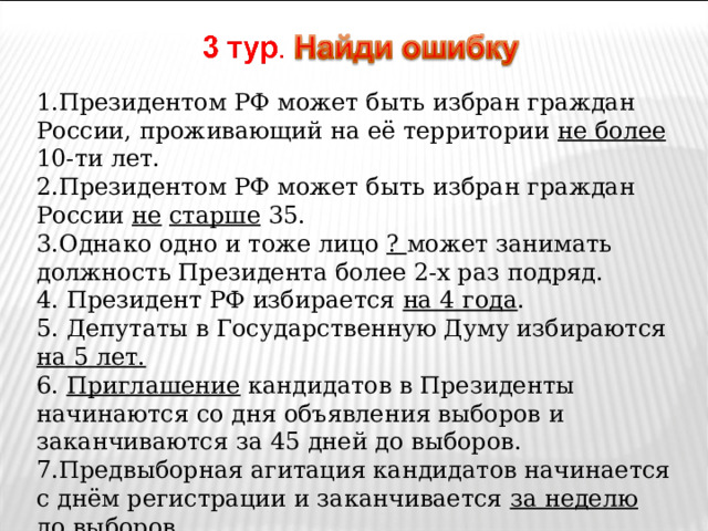 1.Президентом РФ может быть избран граждан России, проживающий на её территории не более 10-ти лет. 2.Президентом РФ может быть избран граждан России не  старше 35. 3.Однако одно и тоже лицо ? может занимать должность Президента более 2-х раз подряд. 4. Президент РФ избирается на 4 года . 5. Депутаты в Государственную Думу избираются на 5 лет. 6. Приглашение кандидатов в Президенты начинаются со дня объявления выборов и заканчиваются за 45 дней до выборов. 7.Предвыборная агитация кандидатов начинается с днём регистрации и заканчивается за неделю до выборов 