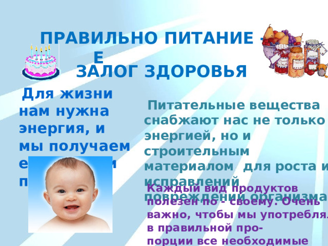 ПРАВИЛЬНОЕ ПИТАНИЕ - ЗДОРОВЬЯ  ЗАЛОГ  Для жизни нам нужна энергия, и мы получаем её из еды и питания.  Питательные вещества снабжают нас не только энергией, но и строительным материалом для роста и исправлений повреждений организма. Каждый вид продуктов полезен по - своему. Очень важно, чтобы мы употребляли в правильной про- порции все необходимые продукты. 