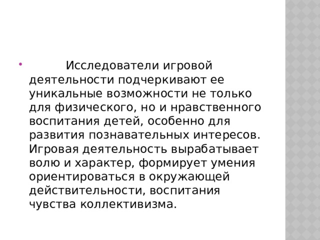           Исследователи игровой деятельности подчеркивают ее уникальные возможности не только для физического, но и нравственного воспитания детей, особенно для развития познавательных интересов. Игровая деятельность вырабатывает волю и характер, формирует умения ориентироваться в окружающей действительности, воспитания чувства коллективизма. 