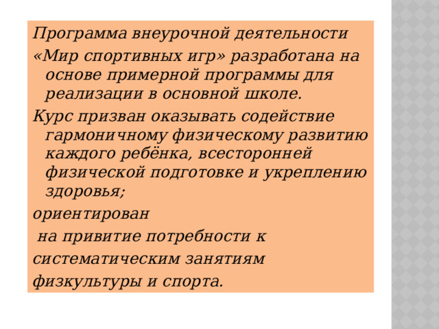 Программа внеурочной деятельности «Мир спортивных игр» разработана на основе примерной программы для реализации в основной школе. Курс призван оказывать содействие гармоничному физическому развитию каждого ребёнка, всесторонней физической подготовке и укреплению здоровья; ориентирован  на привитие потребности к систематическим занятиям физкультуры и спорта. 