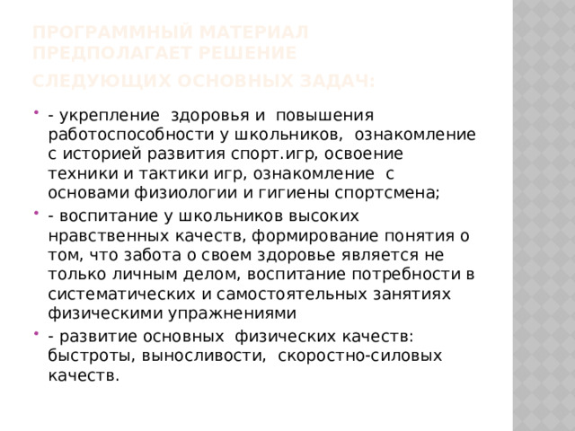 Программный материал  предполагает решение следующих основных задач:   - укрепление  здоровья и  повышения  работоспособности у школьников,  ознакомление с историей развития спорт.игр, освоение  техники и тактики игр, ознакомление  с основами физиологии и гигиены спортсмена; - воспитание у школьников высоких нравственных качеств, формирование понятия о том, что забота о своем здоровье является не только личным делом, воспитание потребности в систематических и самостоятельных занятиях физическими упражнениями - развитие основных  физических качеств: быстроты, выносливости,  скоростно-силовых качеств. 