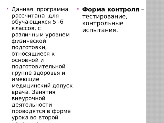 Данная  программа рассчитана  для обучающихся 5 -6 классов, с различным уровнем физической подготовки, относящиеся к основной и подготовительной группе здоровья и имеющие медицинский допуск врача. Занятия внеурочной деятельности проводятся в форме урока во второй половине дня. Форма обучения  – групповая, индивидуальная. Методы обучения  – игровой, соревновательный. Форма контроля  – тестирование, контрольные испытания. 