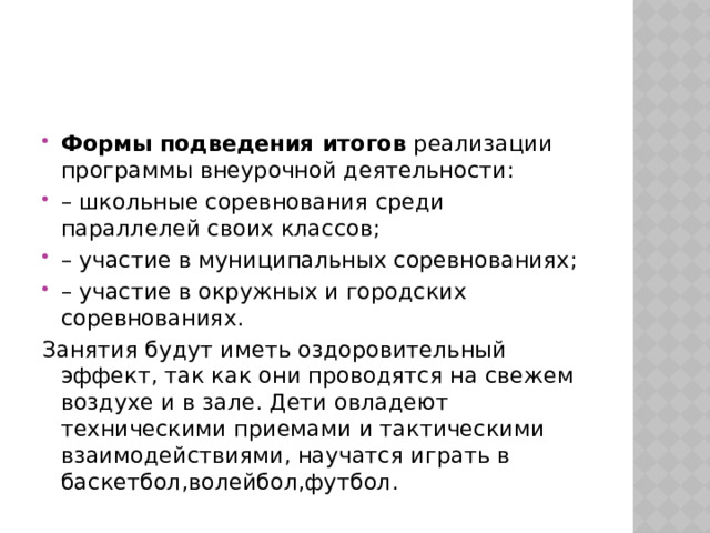 Формы подведения итогов  реализации программы внеурочной деятельности: – школьные соревнования среди параллелей своих классов; – участие в муниципальных соревнованиях; – участие в окружных и городских соревнованиях. Занятия будут иметь оздоровительный эффект, так как они проводятся на свежем воздухе и в зале. Дети овладеют техническими приемами и тактическими взаимодействиями, научатся играть в баскетбол,волейбол,футбол. 