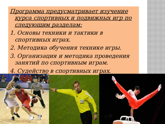 Программа предусматривает изучение курса спортивных и подвижных игр по следующим разделам: 1. Основы техники и тактики в спортивных играх. 2. Методика обучения технике игры. 3. Организация и методика проведения занятий по спортивным играм. 4. Судейство в спортивных играх. 