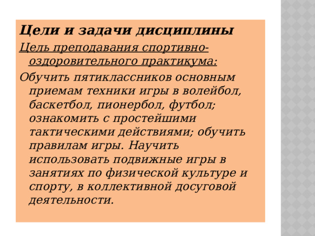 Цели и задачи дисциплины Цель преподавания спортивно-оздоровительного практикума: Обучить пятиклассников основным приемам техники игры в волейбол, баскетбол, пионербол, футбол; ознакомить с простейшими тактическими действиями; обучить правилам игры. Научить использовать подвижные игры в занятиях по физической культуре и спорту, в коллективной досуговой деятельности. 