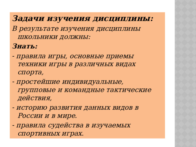 Задачи изучения дисциплины: В результате изучения дисциплины школьники должны: Знать: - правила игры, основные приемы техники игры в различных видах спорта, - простейшие индивидуальные, групповые и командные тактические действия, - историю развития данных видов в России и в мире. - правила судейства в изучаемых спортивных играх. 