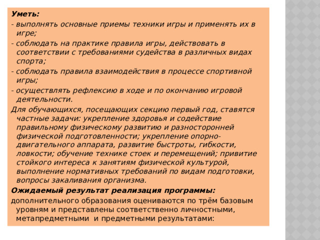 Уметь: - выполнять основные приемы техники игры и применять их в игре; - соблюдать на практике правила игры, действовать в соответствии с требованиями судейства в различных видах спорта; - соблюдать правила взаимодействия в процессе спортивной игры; - осуществлять рефлексию в ходе и по окончанию игровой деятельности. Для обучающихся, посещающих секцию первый год, ставятся частные задачи: укрепление здоровья и содействие правильному физическому развитию и разносторонней физической подготовленности; укрепление опорно-двигательного аппарата, развитие быстроты, гибкости, ловкости; обучение технике стоек и перемещений; привитие стойкого интереса к занятиям физической культурой, выполнение нормативных требований по видам подготовки, вопросы закаливания организма. Ожидаемый результат реализация программы: дополнительного образования оцениваются по трём базовым уровням и представлены соответственно личностными, метапредметными  и предметными результатами:  