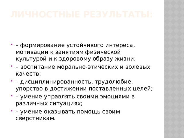 Личностные результаты:   – формирование устойчивого интереса, мотивации к занятиям физической культурой и к здоровому образу жизни; – воспитание морально-этических и волевых качеств; – дисциплинированность, трудолюбие, упорство в достижении поставленных целей; – умение управлять своими эмоциями в различных ситуациях; – умение оказывать помощь своим сверстникам. 
