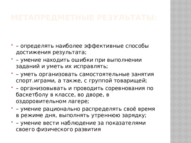 Метапредметные результаты:   – определять наиболее эффективные способы достижения результата; – умение находить ошибки при выполнении заданий и уметь их исправлять; – уметь организовать самостоятельные занятия спорт.играми, а также, с группой товарищей; – организовывать и проводить соревнования по баскетболу в классе, во дворе, в оздоровительном лагере; – умение рационально распределять своё время в режиме дня, выполнять утреннюю зарядку; – умение вести наблюдение за показателями своего физического развития 
